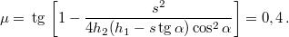 \[\mu=\,\mbox{tg}\,\left[1-\frac{s^{2}}{4h_{2}(h_{1}-s\,\mbox{tg}\,\alpha)\cos^{2}\alpha}\right]=0,4\,.\]