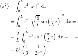 \[\begin{aligned} \left< x^2 \right> &= \int_0^L x^2 \left| \varphi_1 \right|^2 \, {\rm d} x = \\ &= \int_0^L x^2 \left| \sqrt{\frac{2}{L}} \sin \left( \frac{\pi}{L} x \right) \right|^2 \, {\rm d}x = \\ &= \frac{2}{L} \int_0^L x^2 \sin^2 \left( \frac{\pi}{L} x \right) \, {\rm d} x = ... = \\ &= L^2 \left( \frac{1}{3} - \frac{1}{2\pi^2} \right). \end{aligned}\]