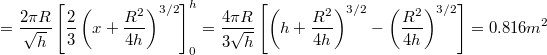 \[ = \frac{2 \pi R}{\sqrt{h}} \left[ \frac{2}{3} \left( x + \frac{R^2}{4 h} \right)^{3/2} \right]_0^h = \frac{4 \pi R}{3 \sqrt{h}} \left[ \left( h + \frac{R^2}{4 h} \right)^{3/2} - \left( \frac{R^2}{4 h} \right)^{3/2} \right] = 0.816 m^2 \]