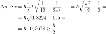 \[\begin{aligned} \Delta p_x \Delta x &= \hbar \frac{\pi}{L} L \sqrt{\frac{1}{12} - \frac{1}{2\pi^2}} &= \hbar\sqrt{\frac{\pi^2}{12} - \frac{1}{2}} = \\ &= \hbar\sqrt{0,8224 - 0,5} = \\ &= \hbar \cdot 0,5678 \geq \frac{\hbar}{2}. \end{aligned}\]